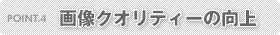 POINT.4 画像クオリティーの向上