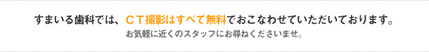 すまいる歯科では、CT撮影はすべて無料でおこなわせていただいております。
お気軽に近くのスタッフにお尋ねくださいませ。
