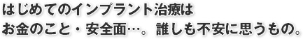 はじめてのインプラント治療は
お金のこと・安全面…。誰しも不安に思うもの。