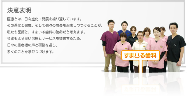決意表明 医療とは、日々進化・発展を繰り返しています。
その進化と発展。そして個々の成長を追求しつづけることが、私たち医師と、すまいる歯科の使命だと考えます。
今後もより良い治療とサービスを提供するため、日々の患者様の声と研修を通し、多くのことを学びつづけます。